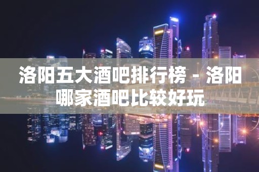 洛阳五大酒吧排行榜－洛阳哪家酒吧比较好玩