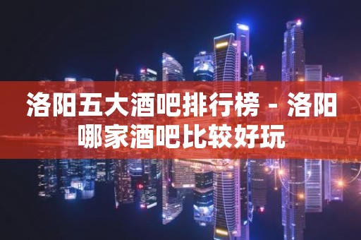 洛阳五大酒吧排行榜－洛阳哪家酒吧比较好玩