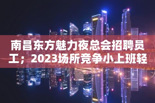 南昌东方魅力夜总会招聘员工；2023场所竞争小上班轻松
