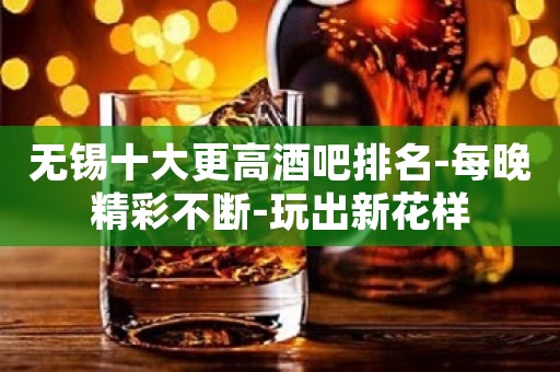 无锡十大更高酒吧排名-每晚精彩不断-玩出新花样