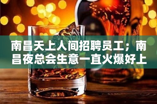 南昌天上人间招聘员工；南昌夜总会生意一直火爆好上班