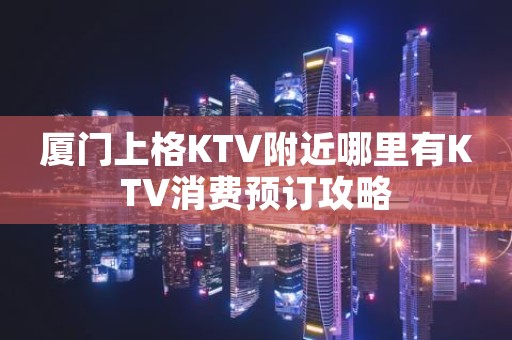 厦门上格KTV附近哪里有KTV消费预订攻略