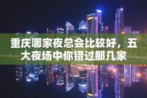 重庆哪家夜总会比较好，五大夜场中你错过那几家