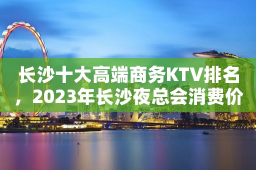 长沙十大高端商务KTV排名，2023年长沙夜总会消费价格