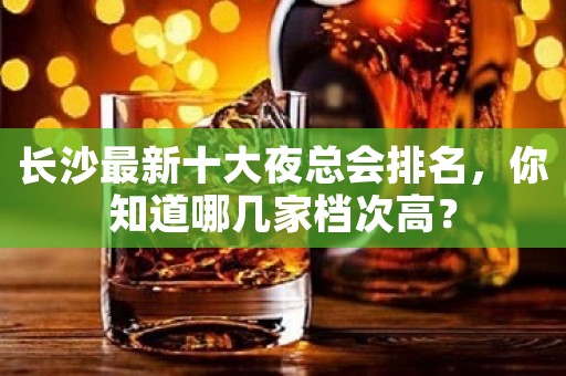 长沙最新十大夜总会排名，你知道哪几家档次高？