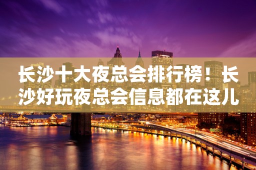 长沙十大夜总会排行榜！长沙好玩夜总会信息都在这儿