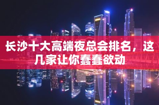 长沙十大高端夜总会排名，这几家让你蠢蠢欲动