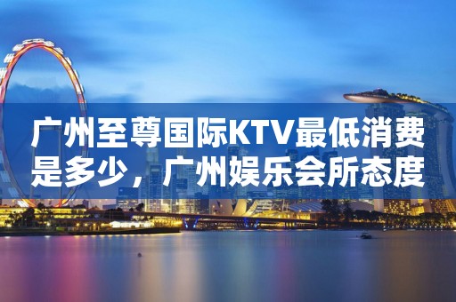 广州至尊国际KTV最低消费是多少，广州娱乐会所态度好不好