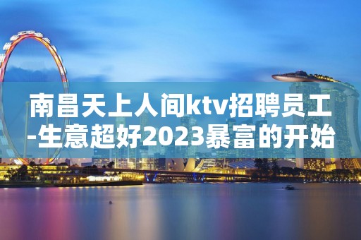 南昌天上人间ktv招聘员工-生意超好2023暴富的开始