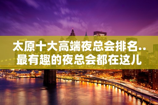 太原十大高端夜总会排名..最有趣的夜总会都在这儿