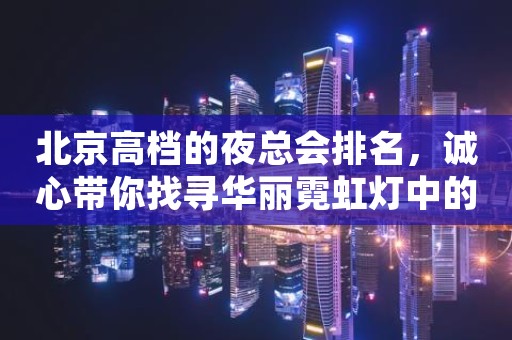 北京高档的夜总会排名，诚心带你找寻华丽霓虹灯中的热烈