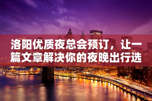 洛阳优质夜总会预订，让一篇文章解决你的夜晚出行选择难