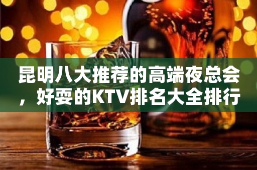 昆明八大推荐的高端夜总会，好耍的KTV排名大全排行榜