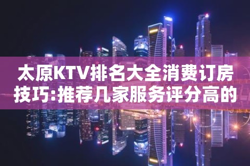 太原KTV排名大全消费订房技巧:推荐几家服务评分高的夜店