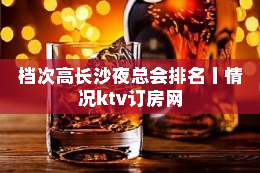档次高长沙夜总会排名丨情况ktv订房网