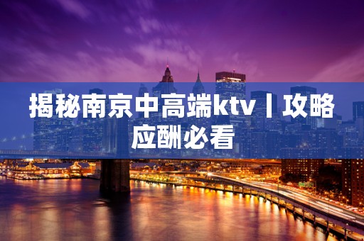 揭秘﻿南京中高端ktv丨攻略应酬必看