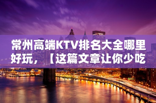 常州高端KTV排名大全哪里好玩，【这篇文章让你少吃亏】