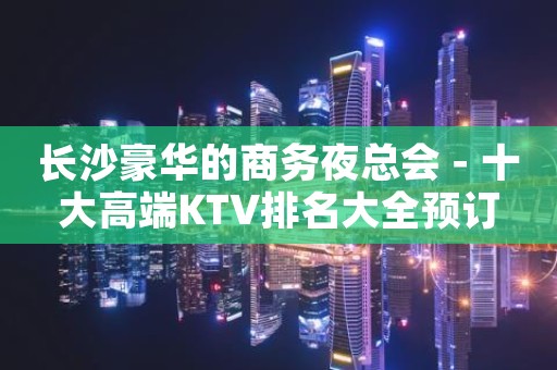 长沙豪华的商务夜总会－十大高端KTV排名大全预订