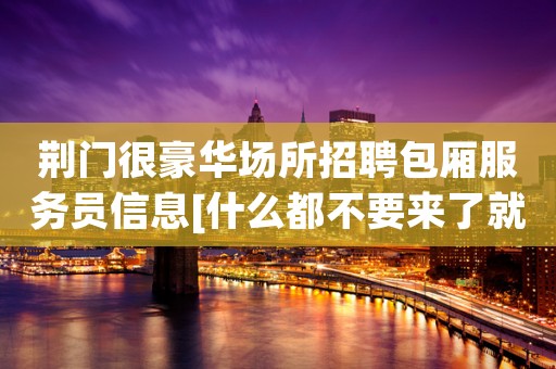 荆门很豪华场所招聘包厢服务员信息[什么都不要来了就赚]商务场