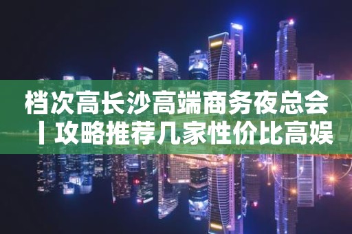 档次高长沙高端商务夜总会丨攻略推荐几家性价比高娱乐会所