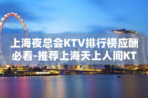 上海夜总会KTV排行榜应酬必看-推荐上海天上人间KTV