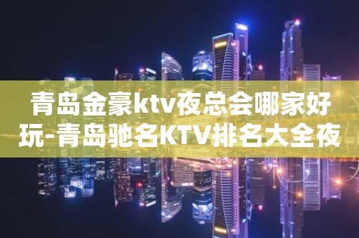 青岛金豪ktv夜总会哪家好玩-青岛驰名KTV排名大全夜场