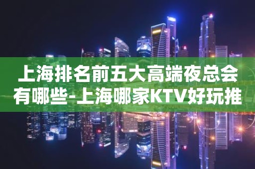 上海排名前五大高端夜总会有哪些-上海哪家KTV好玩推荐