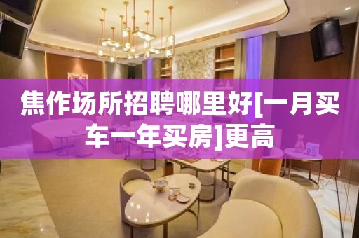 焦作场所招聘哪里好[一月买车一年买房]更高