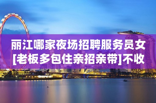 丽江哪家夜场招聘服务员女[老板多包住亲招亲带]不收费