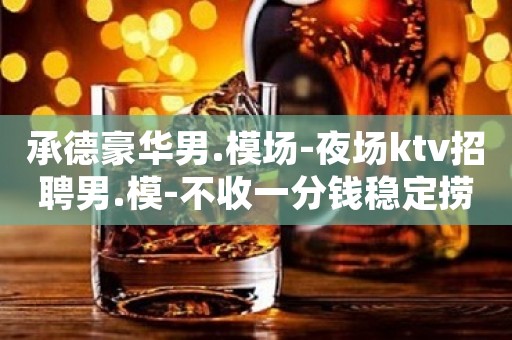 承德豪华男.模场-夜场ktv招聘男.模-不收一分钱稳定捞金