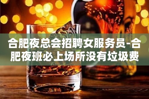 合肥夜总会招聘女服务员-合肥夜班必上场所没有垃圾费用