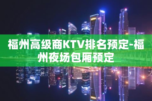 福州高级商KTV排名预定-福州夜场包厢预定