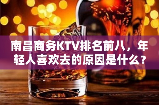 南昌商务KTV排名前八,年轻人喜欢去的原因是什么?