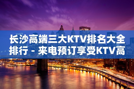长沙高端三大KTV排名大全排行-来电预订享受KTV高档服务