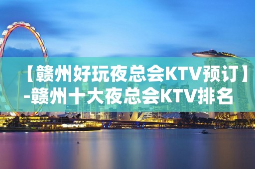【赣州好玩夜总会KTV预订】-赣州十大夜总会KTV排名 【赣州好玩夜总会KTV预订】-赣州十大夜总会KTV排名