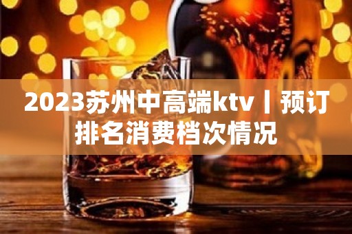 2023苏州中高端ktv丨预订排名消费档次情况