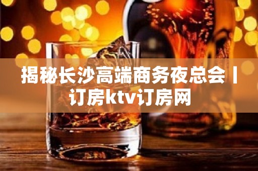 揭秘长沙高端商务夜总会丨订房ktv订房网