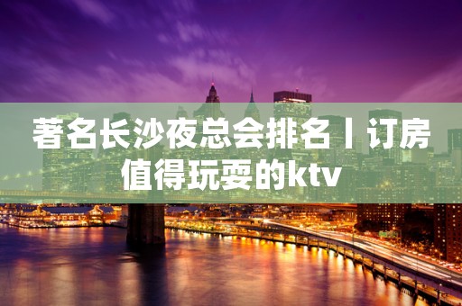 著名长沙夜总会排名丨订房值得玩耍的ktv