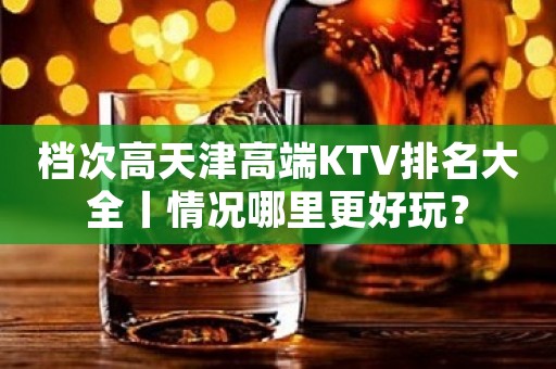 档次高天津高端KTV排名大全丨情况哪里更好玩？