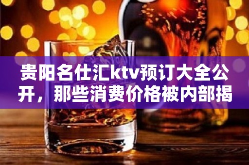贵阳名仕汇ktv预订大全公开，那些消费价格被内部揭秘一览
