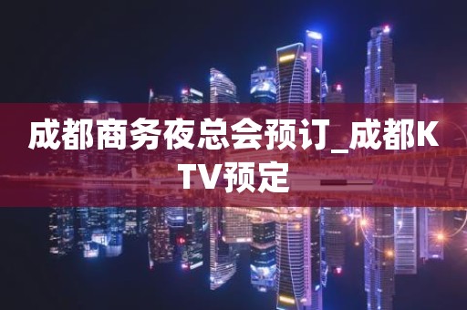 成都商务夜总会预订_成都KTV预定