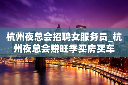 杭州夜总会招聘女服务员_杭州夜总会赚旺季买房买车