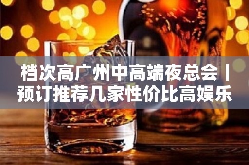 档次高广州中高端夜总会丨预订推荐几家性价比高娱乐会所