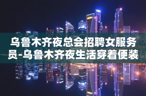 乌鲁木齐夜总会招聘女服务员-乌鲁木齐夜生活穿着便装爆富