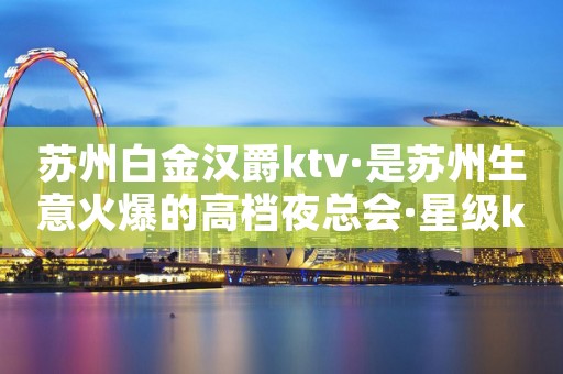 苏州白金汉爵ktv·是苏州生意火爆的高档夜总会·星级ktv
