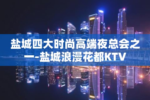 盐城四大时尚高端夜总会之一-盐城浪漫花都KTV