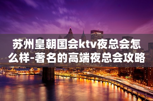 苏州皇朝国会ktv夜总会怎么样-著名的高端夜总会攻略介绍