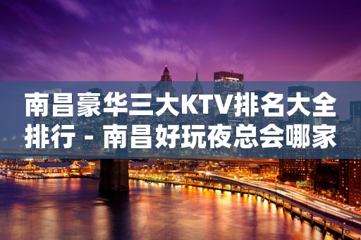 南昌豪华三大KTV排名大全排行－南昌好玩夜总会哪家好？