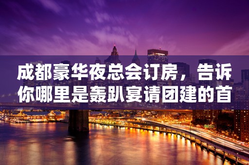 成都豪华夜总会订房，告诉你哪里是轰趴宴请团建的首 选之处