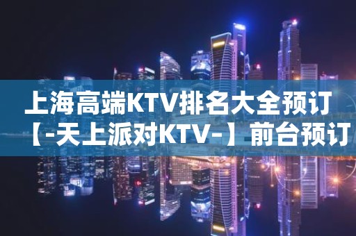 上海高端KTV排名大全预订【-天上派对KTV–】前台预订专线
